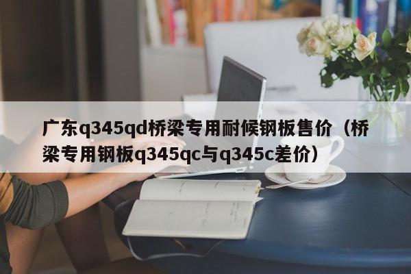 广东q345qd桥梁专用耐候钢板售价（桥梁专用钢板q345qc与q345c差价）