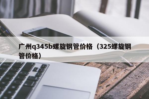 广州q345b螺旋钢管价格（325螺旋钢管价格）